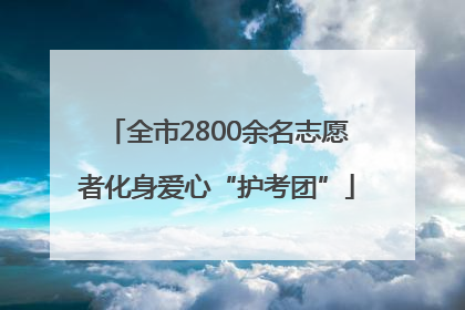 全市2800余名志愿者化身爱心“护考团”