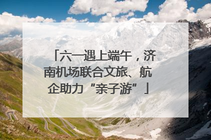 六一遇上端午，济南机场联合文旅、航企助力“亲子游”