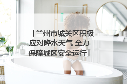 兰州市城关区积极应对降水天气 全力保障城区安全运行