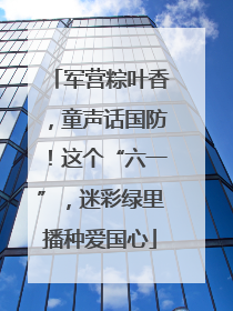 军营粽叶香，童声话国防！这个“六一”，迷彩绿里播种爱国心