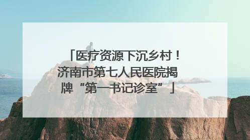 医疗资源下沉乡村！济南市第七人民医院揭牌“第一书记诊室”