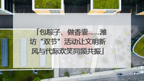 包粽子、做香囊……潍坊“双节”活动让文明新风与代际欢笑同频共振
