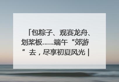 包粽子、观赛龙舟、划桨板……端午“郊游”去，尽享初夏风光｜端午氛围最浓时①