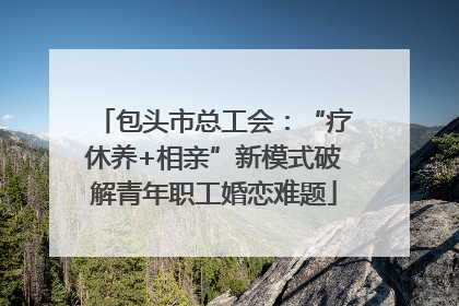 包头市总工会：“疗休养+相亲”新模式破解青年职工婚恋难题