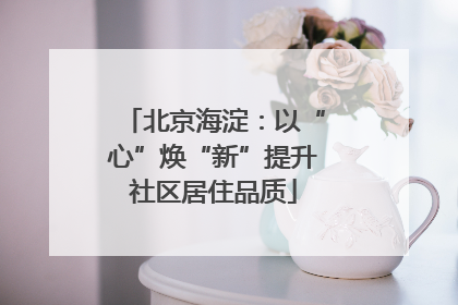 北京海淀：以“心”焕“新”提升社区居住品质