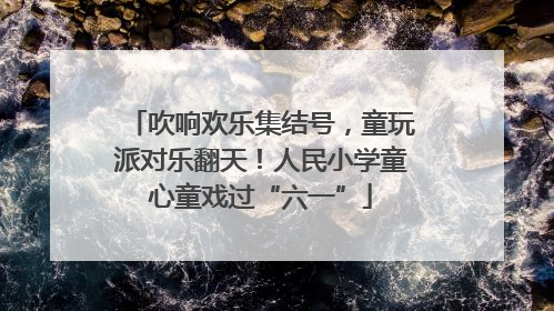 吹响欢乐集结号，童玩派对乐翻天！人民小学童心童戏过“六一”