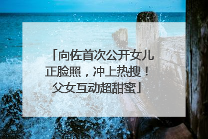 向佐首次公开女儿正脸照，冲上热搜！父女互动超甜蜜