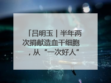 吕明玉｜半年两次捐献造血干细胞，从“一次好人”到“一生好人”