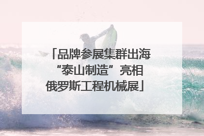 品牌参展集群出海 “泰山制造”亮相俄罗斯工程机械展