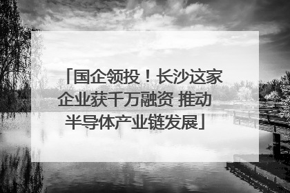 国企领投！长沙这家企业获千万融资 推动半导体产业链发展