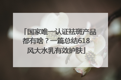 国家唯一认证祛斑产品都有啥？一篇总结618风大水乳有效护肤
