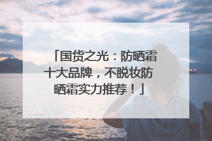 国货之光：防晒霜十大品牌，不脱妆防晒霜实力推荐！