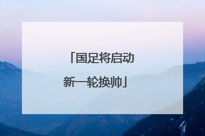 国足将启动新一轮换帅