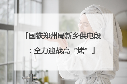 国铁郑州局新乡供电段：全力迎战高“烤”