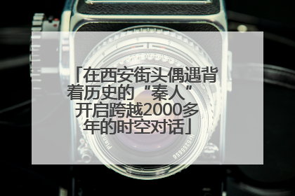 在西安街头偶遇背着历史的“秦人” 开启跨越2000多年的时空对话
