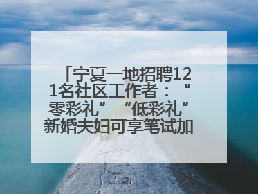 宁夏一地招聘121名社区工作者：“零彩礼”“低彩礼”新婚夫妇可享笔试加分，分别加1分、0.5分