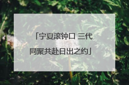 宁夏滚钟口 三代同聚共赴日出之约
