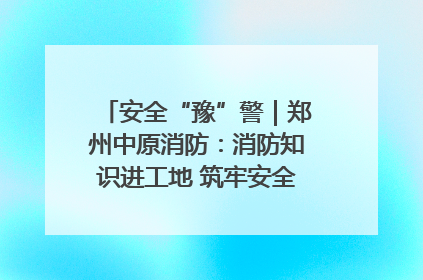 安全“豫”警｜郑州中原消防：消防知识进工地 筑牢安全“防火墙”