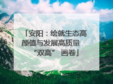 安阳：绘就生态高颜值与发展高质量 “双高” 画卷