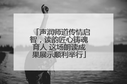 声润师道传情启智，读韵匠心铸魂育人 这场朗读成果展示顺利举行