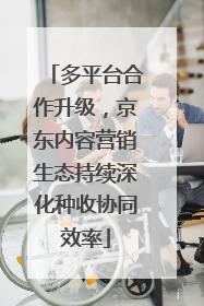 多平台合作升级，京东内容营销生态持续深化种收协同效率
