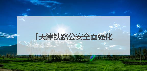 天津铁路公安全面强化列车治安案件打防力度