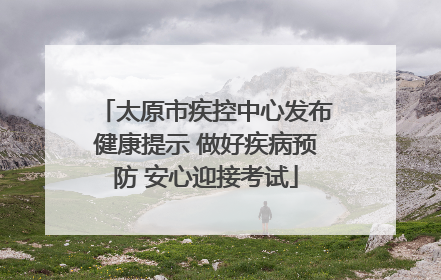 太原市疾控中心发布健康提示 做好疾病预防 安心迎接考试
