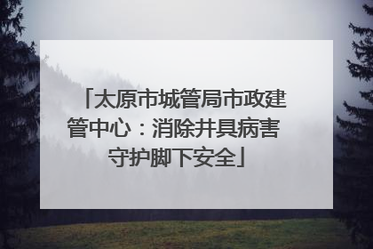 太原市城管局市政建管中心：消除井具病害 守护脚下安全