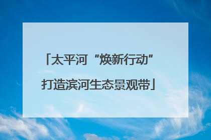 太平河“焕新行动” 打造滨河生态景观带