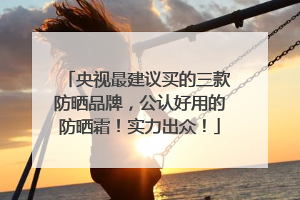 央视最建议买的三款防晒品牌，公认好用的防晒霜！实力出众！