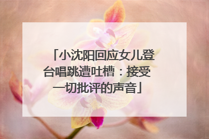 小沈阳回应女儿登台唱跳遭吐槽：接受一切批评的声音