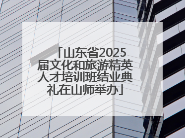 山东省2025届文化和旅游精英人才培训班结业典礼在山师举办