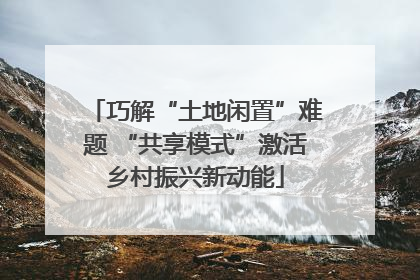 巧解“土地闲置”难题 “共享模式”激活乡村振兴新动能