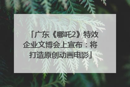 广东《哪吒2》特效企业文博会上宣布：将打造原创动画电影