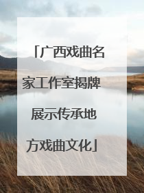 广西戏曲名家工作室揭牌 展示传承地方戏曲文化