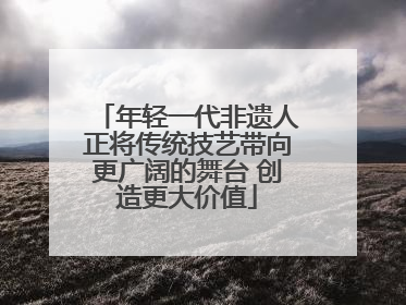 年轻一代非遗人正将传统技艺带向更广阔的舞台 创造更大价值