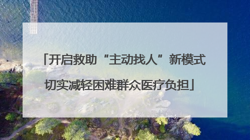 开启救助“主动找人”新模式 切实减轻困难群众医疗负担