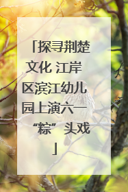 探寻荆楚文化 江岸区滨江幼儿园上演六一“粽”头戏