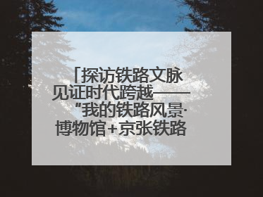 探访铁路文脉 见证时代跨越——“我的铁路风景·博物馆+京张铁路文化之旅”活动在京启动