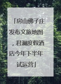 房山佛子庄发布文旅地图，君澜度假酒店今年下半年试运营
