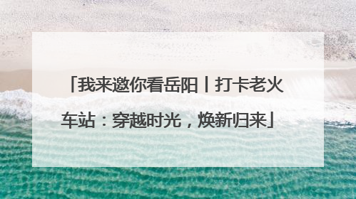 我来邀你看岳阳丨打卡老火车站：穿越时光，焕新归来