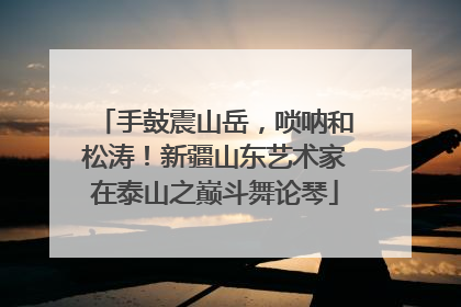 手鼓震山岳，唢呐和松涛！新疆山东艺术家在泰山之巅斗舞论琴