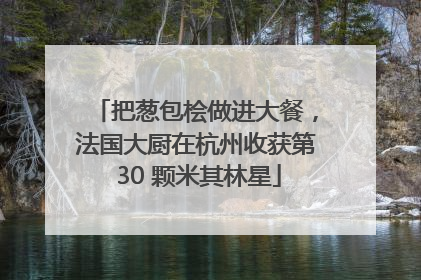 把葱包桧做进大餐，法国大厨在杭州收获第 30 颗米其林星