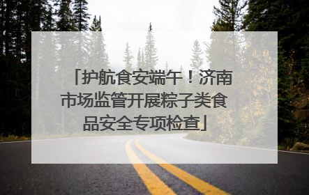 护航食安端午！济南市场监管开展粽子类食品安全专项检查