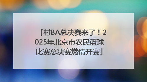 村BA总决赛来了！2025年北京市农民篮球比赛总决赛燃情开赛