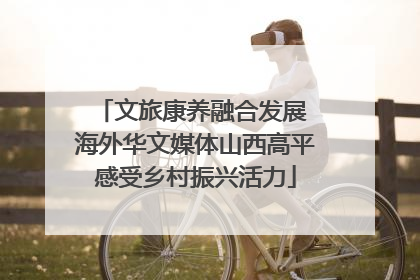 文旅康养融合发展 海外华文媒体山西高平感受乡村振兴活力