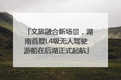 文旅融合新场景，湖南首艘L4级无人驾驶游船在后湖正式起航