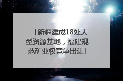 新疆建成18处大型资源基地，福建规范矿业权竞争出让
