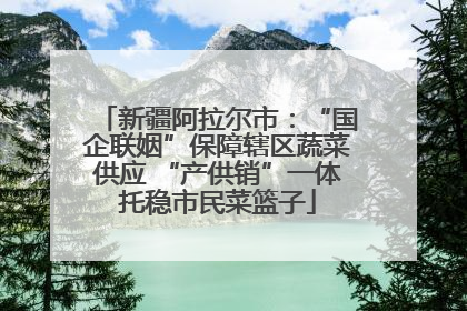 新疆阿拉尔市：“国企联姻”保障辖区蔬菜供应 “产供销”一体托稳市民菜篮子
