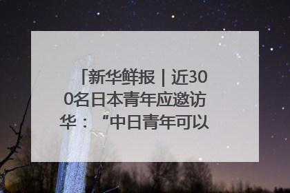 新华鲜报｜近300名日本青年应邀访华：“中日青年可以创造更好的未来”